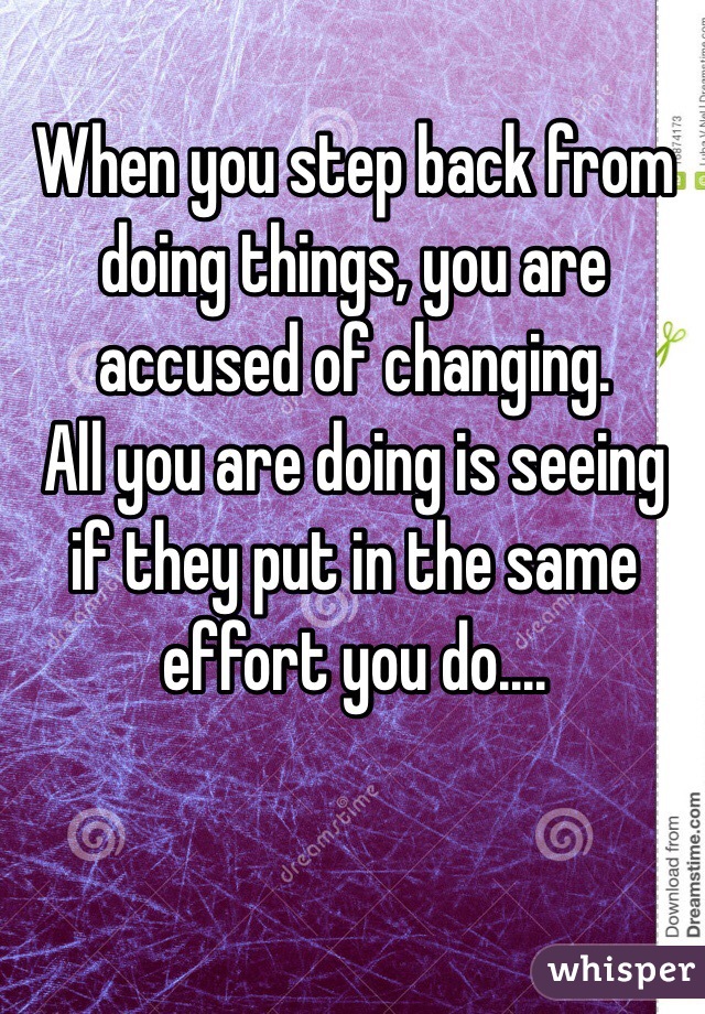 When you step back from doing things, you are accused of changing. 
All you are doing is seeing if they put in the same effort you do....