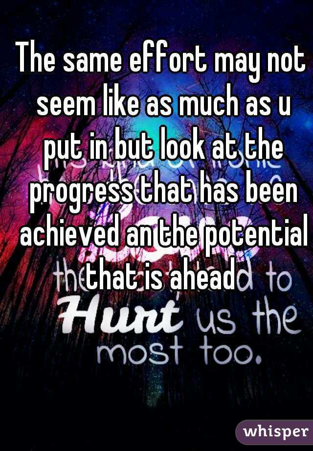 The same effort may not seem like as much as u put in but look at the progress that has been achieved an the potential that is ahead 