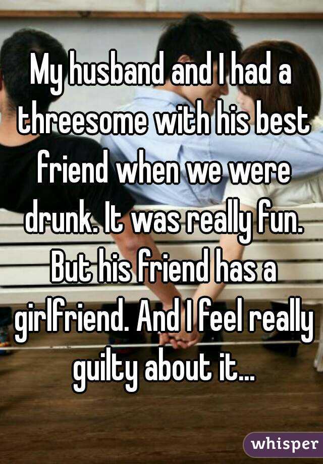 My husband and I had a threesome with his best friend when we were drunk. It was really fun. But his friend has a girlfriend. And I feel really guilty about it...