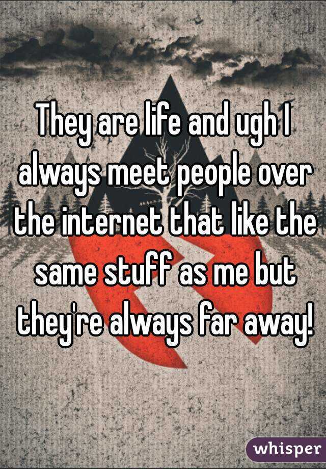 They are life and ugh I always meet people over the internet that like the same stuff as me but they're always far away!