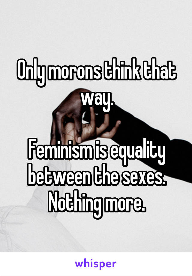 Only morons think that way.

Feminism is equality between the sexes. Nothing more.