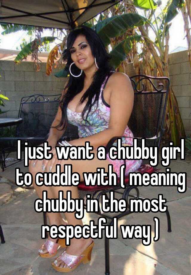 I just want a chubby girl to cuddle with ( meaning chubby in the most