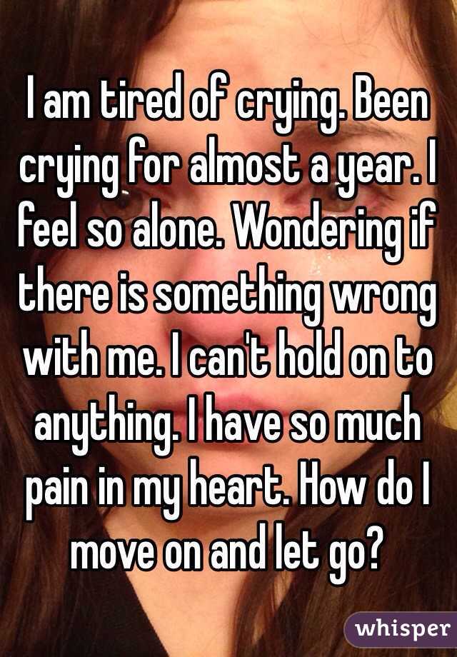 I am tired of crying. Been crying for almost a year. I feel so alone. Wondering if there is something wrong with me. I can't hold on to anything. I have so much pain in my heart. How do I move on and let go?