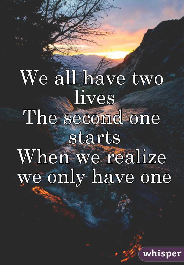 We all have two lives
The second one starts
When we realize we only have one