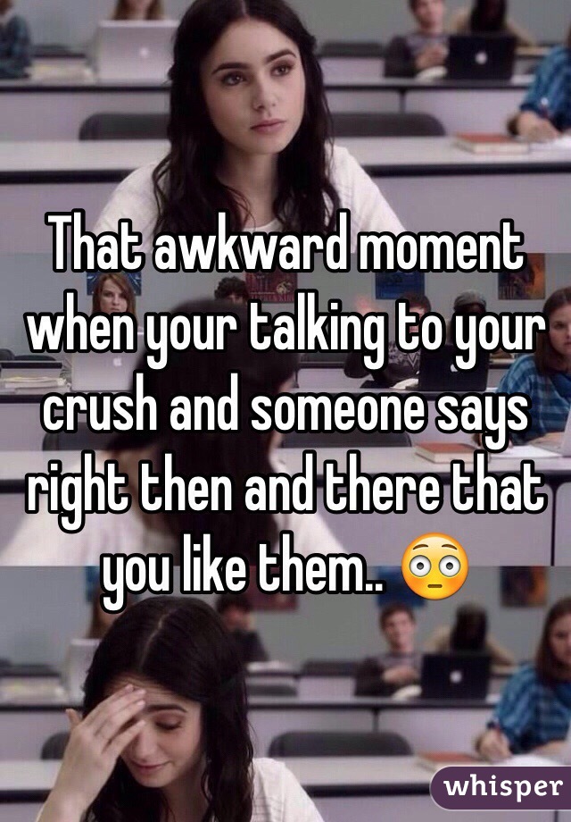 That awkward moment when your talking to your crush and someone says right then and there that you like them.. 😳