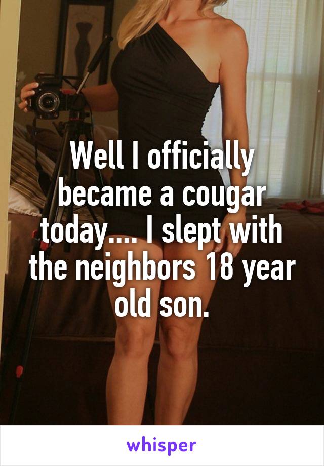 Well I officially became a cougar today.... I slept with the neighbors 18 year old son.
