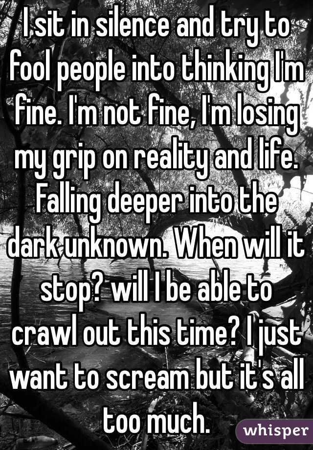 I sit in silence and try to fool people into thinking I'm fine. I'm not fine, I'm losing my grip on reality and life. Falling deeper into the dark unknown. When will it stop? will I be able to crawl out this time? I just want to scream but it's all too much.