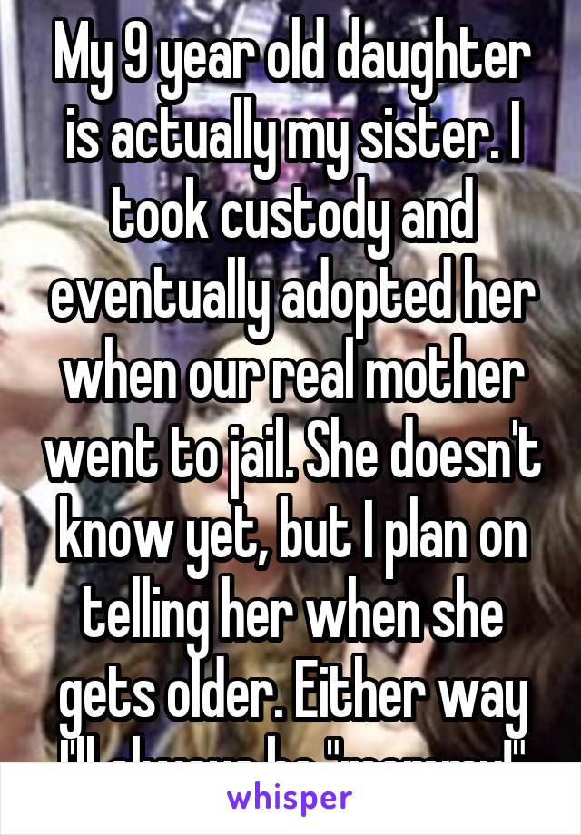 My 9 year old daughter is actually my sister. I took custody and eventually adopted her when our real mother went to jail. She doesn't know yet, but I plan on telling her when she gets older. Either way I'll always be "mommy!"
