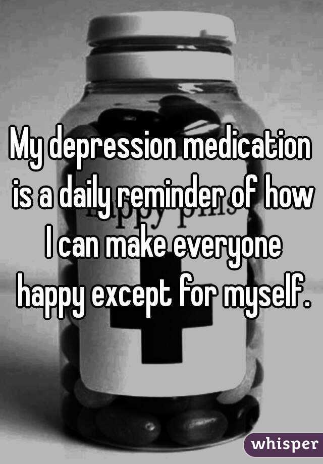 My depression medication is a daily reminder of how I can make everyone happy except for myself.
