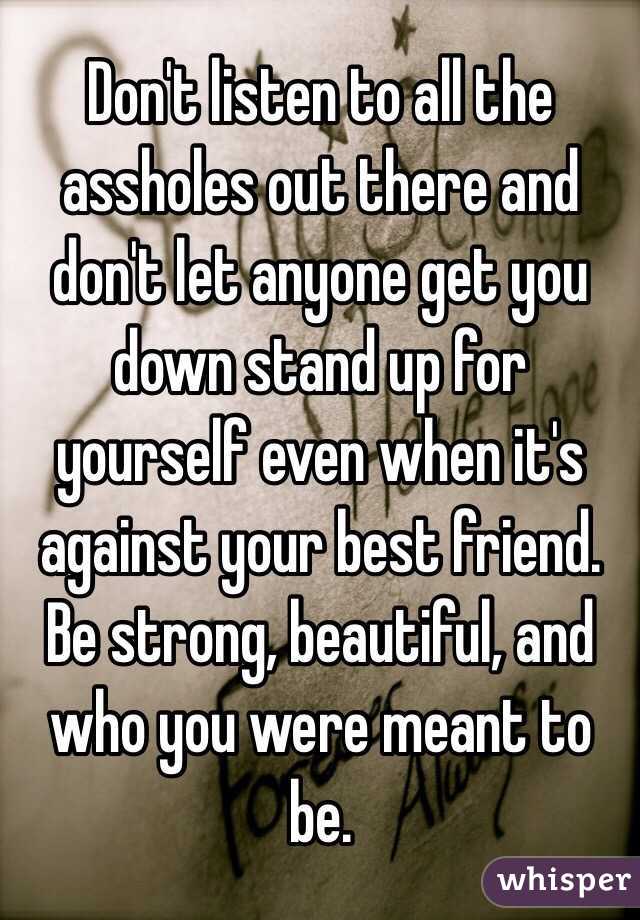 Don't listen to all the assholes out there and don't let anyone get you down stand up for yourself even when it's against your best friend. Be strong, beautiful, and who you were meant to be. 