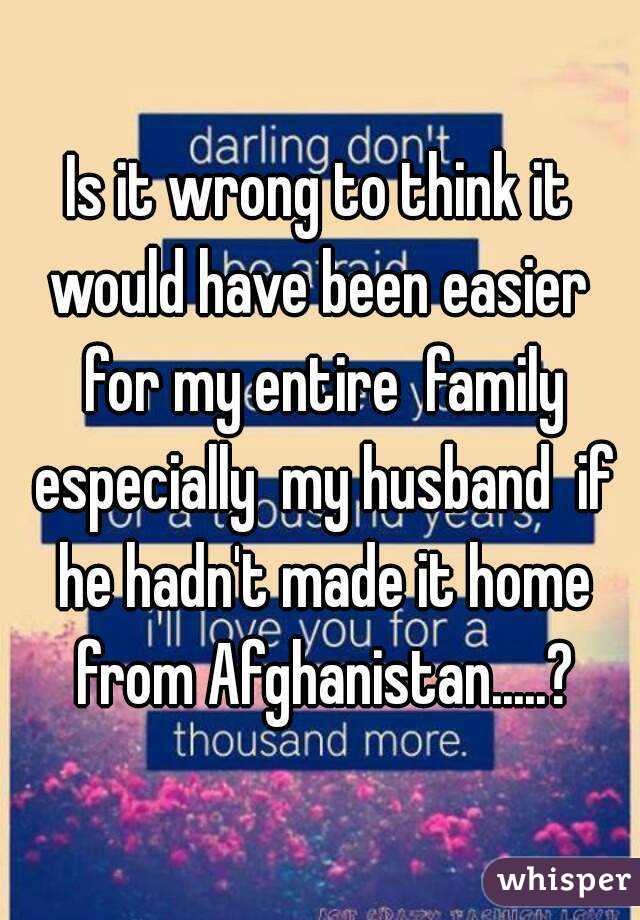 Is it wrong to think it would have been easier  for my entire  family especially  my husband  if he hadn't made it home from Afghanistan.....?