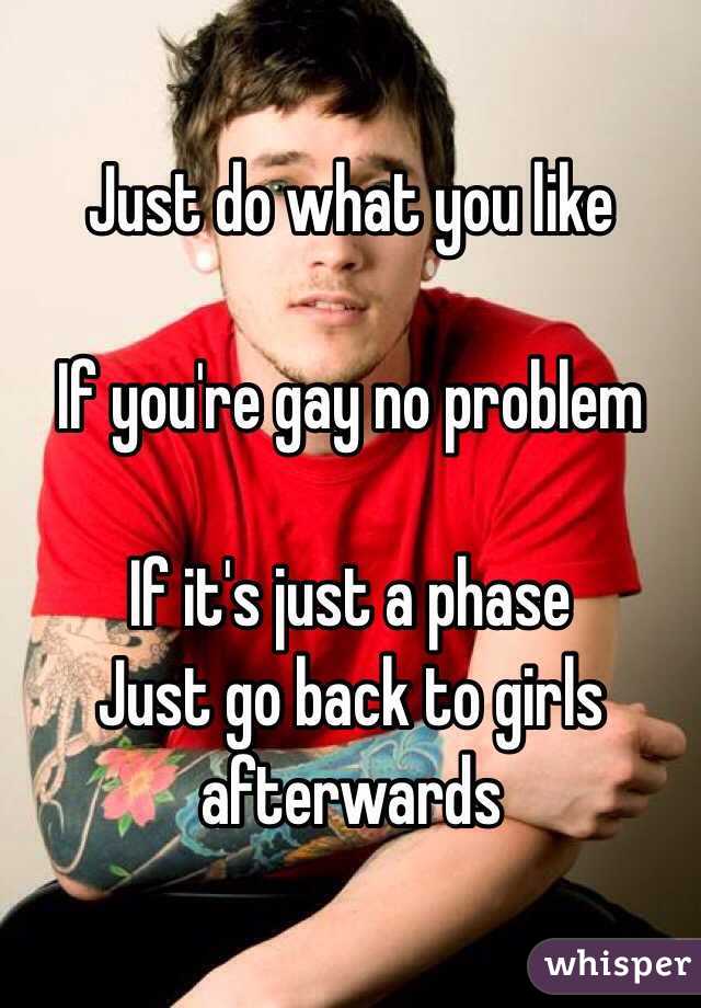 Just do what you like

If you're gay no problem 

If it's just a phase
Just go back to girls afterwards 
