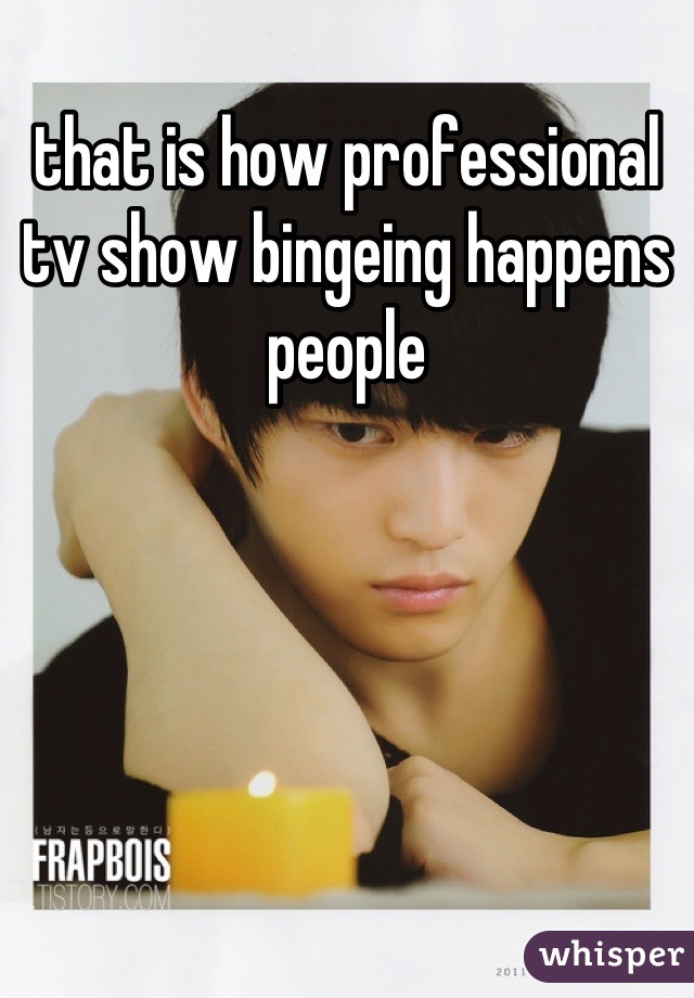that is how professional tv show bingeing happens people
