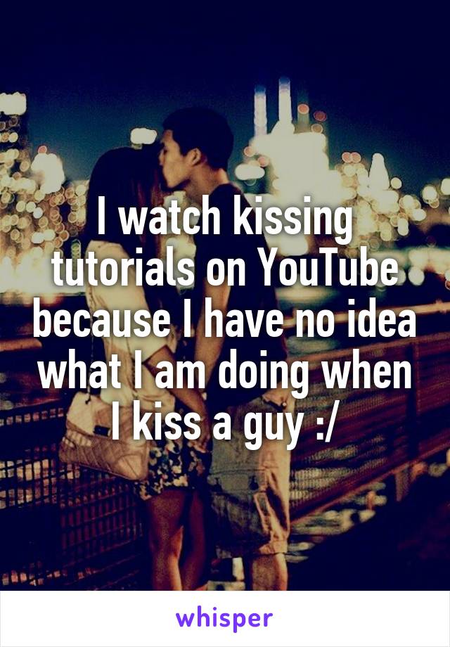 I watch kissing tutorials on YouTube because I have no idea what I am doing when I kiss a guy :/