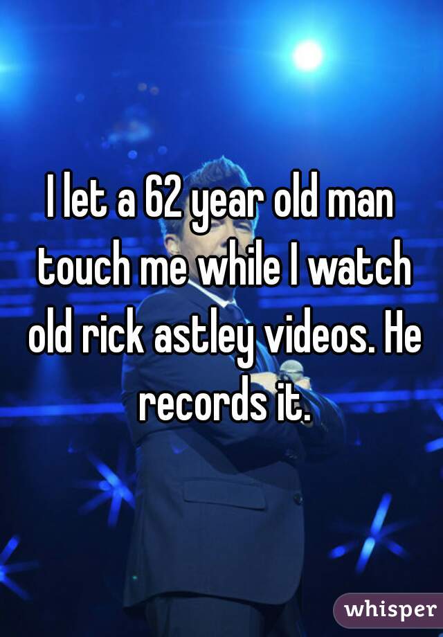 I let a 62 year old man touch me while I watch old rick astley videos. He records it.