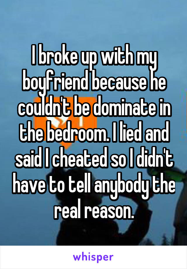 I broke up with my boyfriend because he couldn't be dominate in the bedroom. I lied and said I cheated so I didn't have to tell anybody the real reason.