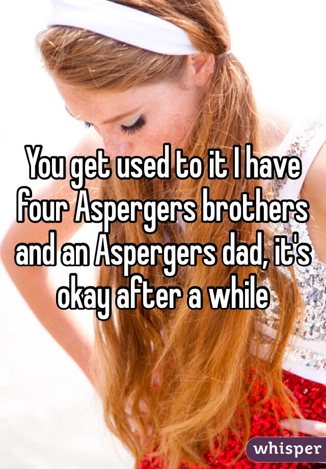 You get used to it I have four Aspergers brothers and an Aspergers dad, it's okay after a while  