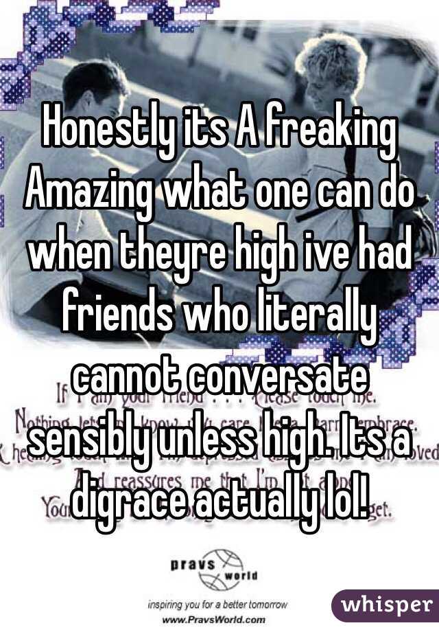 Honestly its A freaking Amazing what one can do when theyre high ive had friends who literally cannot conversate sensibly unless high. Its a digrace actually lol! 