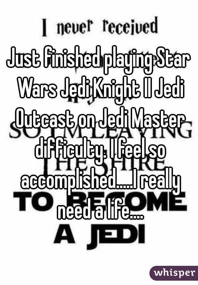 Just finished playing Star Wars Jedi Knight II Jedi Outcast on Jedi Master difficulty. I feel so accomplished.....I really need a life....