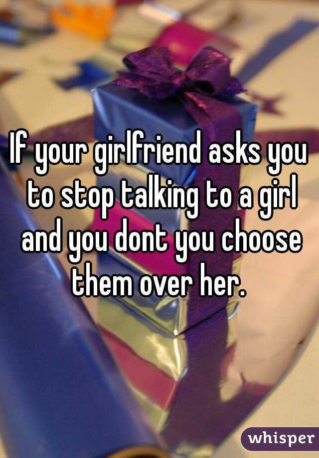 If your girlfriend asks you to stop talking to a girl and you dont you choose them over her. 
