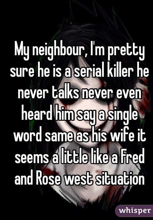 My neighbour, I'm pretty sure he is a serial killer he never talks never even heard him say a single word same as his wife it seems a little like a Fred and Rose west situation 