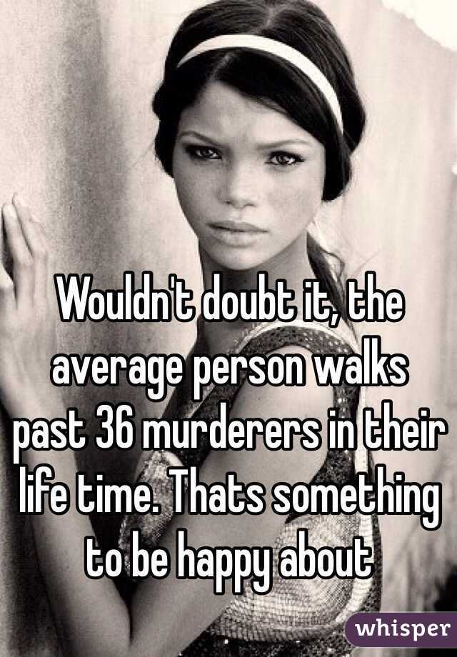 Wouldn't doubt it, the average person walks past 36 murderers in their life time. Thats something to be happy about 