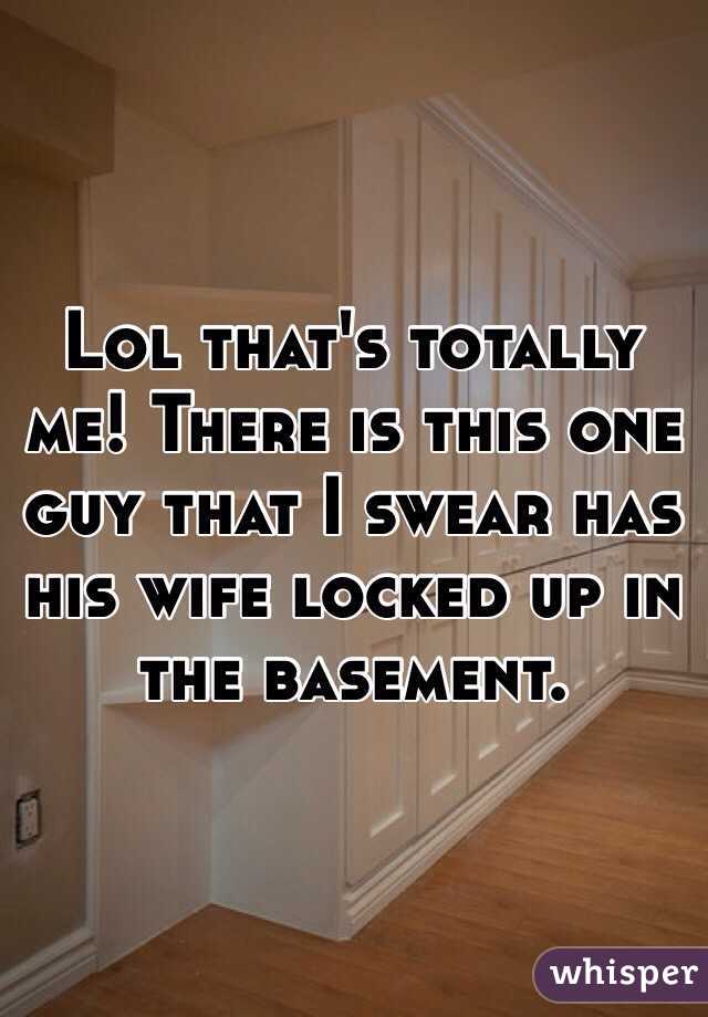 Lol that's totally me! There is this one guy that I swear has his wife locked up in the basement. 