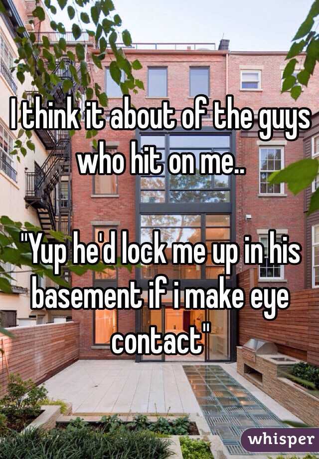 I think it about of the guys who hit on me.. 

"Yup he'd lock me up in his basement if i make eye contact" 