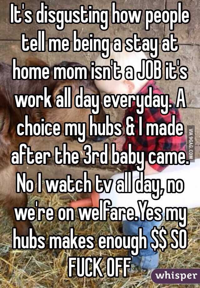 It's disgusting how people tell me being a stay at home mom isn't a JOB it's work all day everyday. A choice my hubs & I made after the 3rd baby came. No I watch tv all day, no we're on welfare.Yes my hubs makes enough $$ SO FUCK OFF 