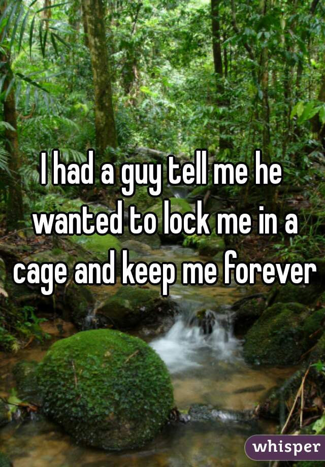 I had a guy tell me he wanted to lock me in a cage and keep me forever