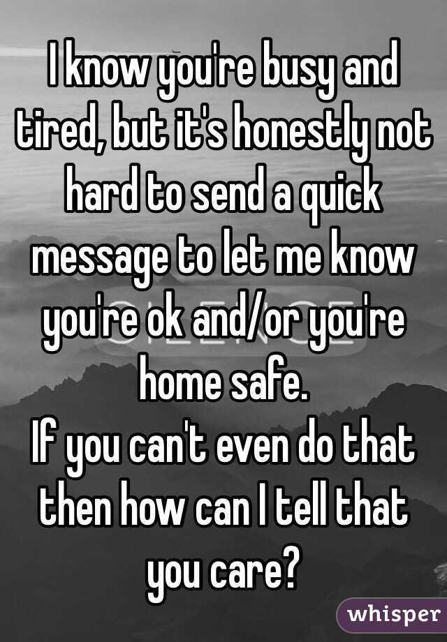 I know you're busy and tired, but it's honestly not hard to send a quick message to let me know you're ok and/or you're home safe. 
If you can't even do that then how can I tell that you care?