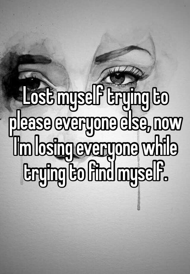 Lost myself trying to please everyone else, now I'm losing everyone while  trying to find myself.