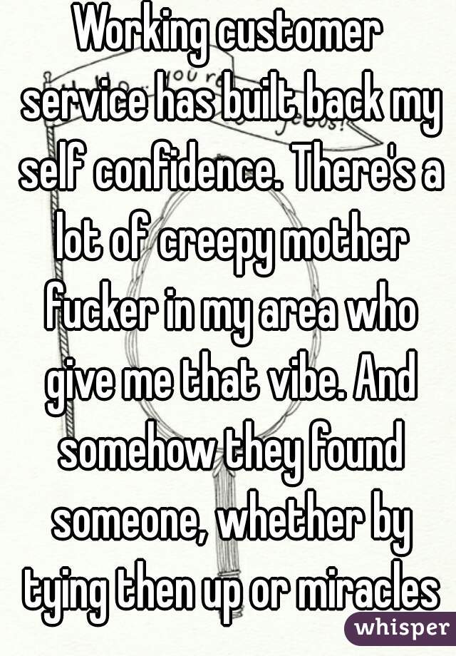 Working customer service has built back my self confidence. There's a lot of creepy mother fucker in my area who give me that vibe. And somehow they found someone, whether by tying then up or miracles