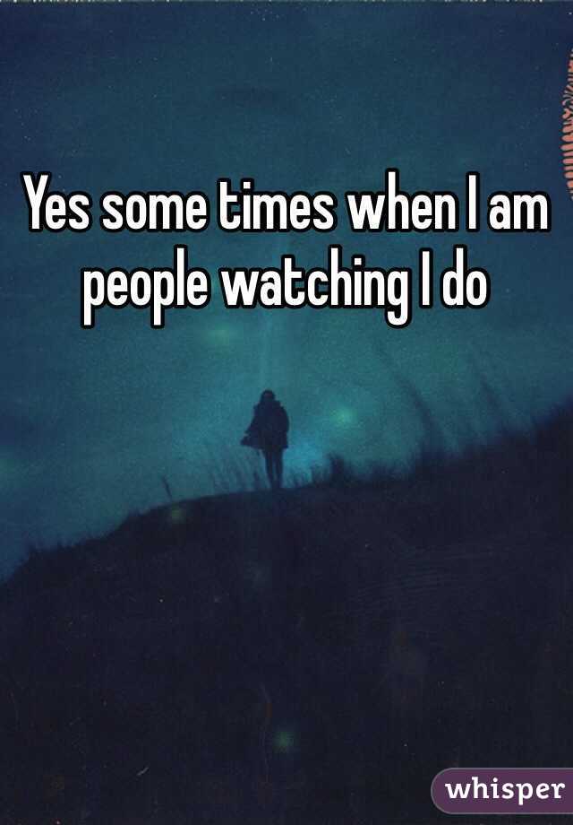 Yes some times when I am people watching I do