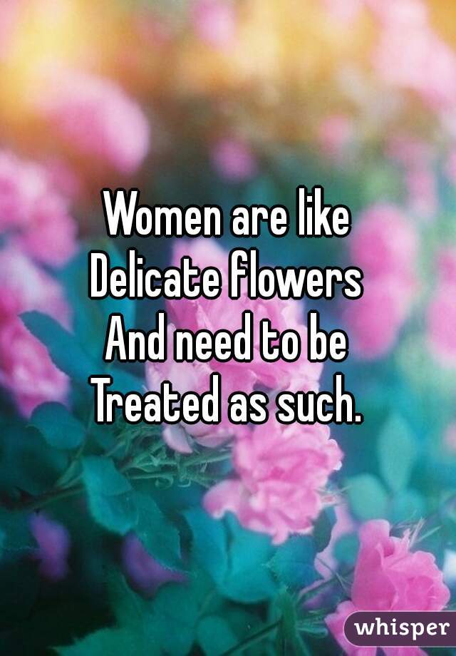 are like Delicate flowers And need to be Treated as such.