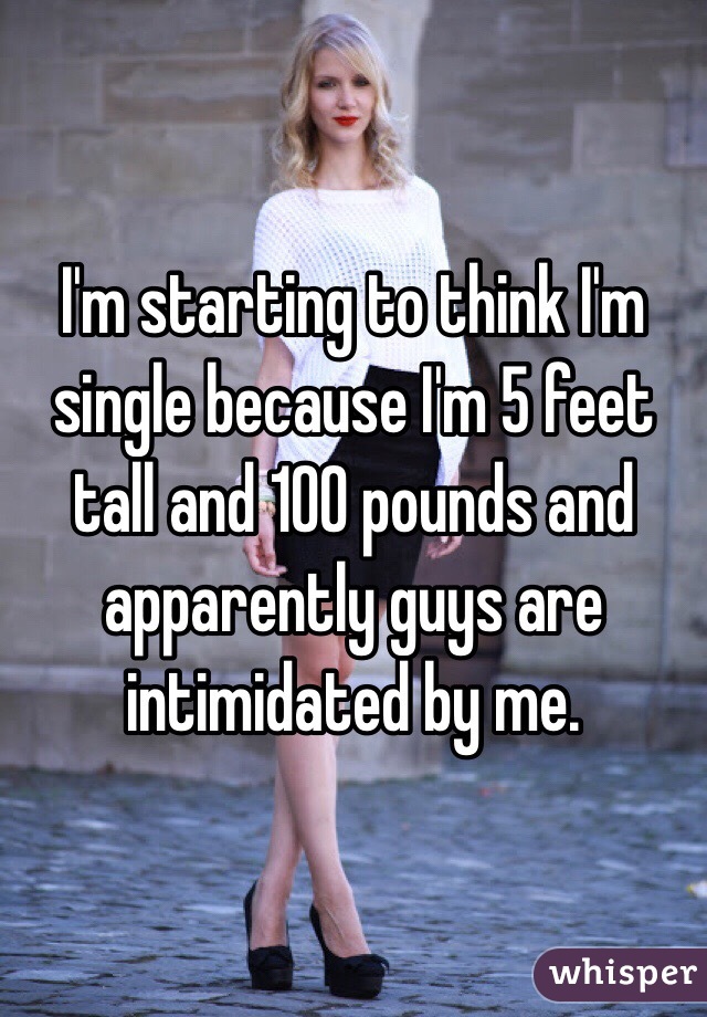 I'm starting to think I'm single because I'm 5 feet tall and 100 pounds and apparently guys are intimidated by me. 