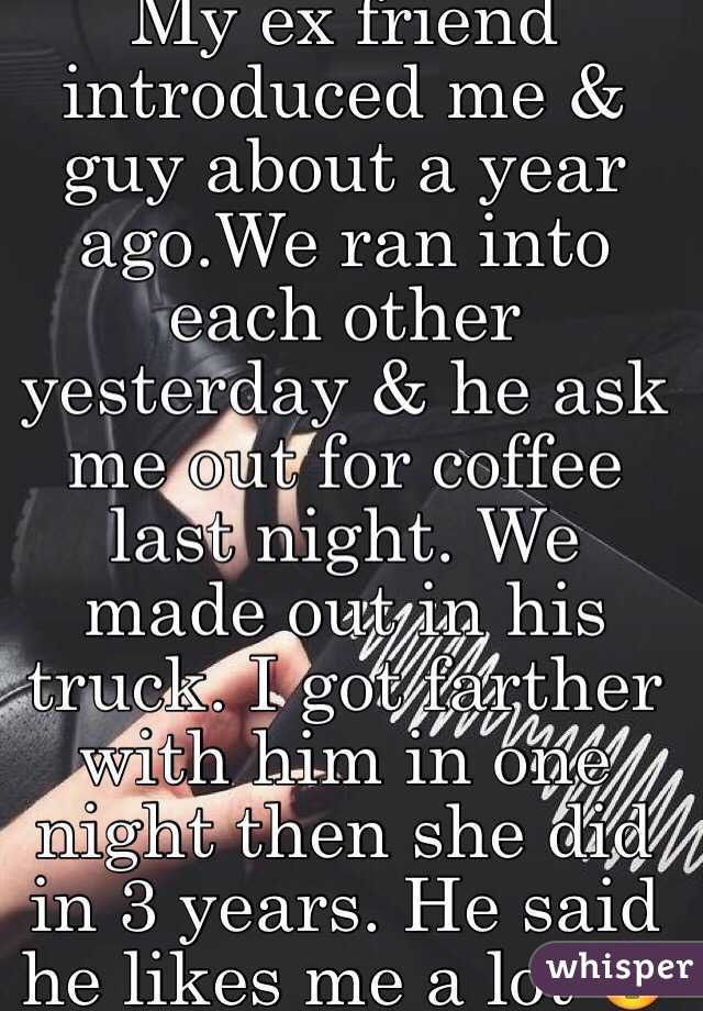 My ex friend introduced me & guy about a year ago.We ran into each other yesterday & he ask me out for coffee last night. We made out in his truck. I got farther with him in one night then she did in 3 years. He said he likes me a lot 😳