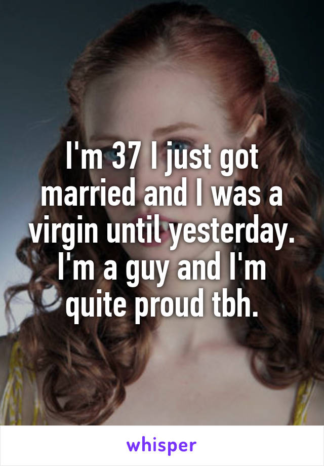 I'm 37 I just got married and I was a virgin until yesterday.
I'm a guy and I'm quite proud tbh.
