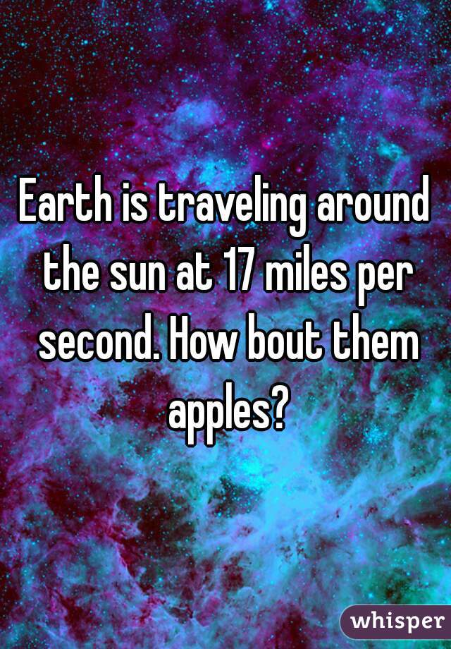 Earth is traveling around the sun at 17 miles per second. How bout them apples?