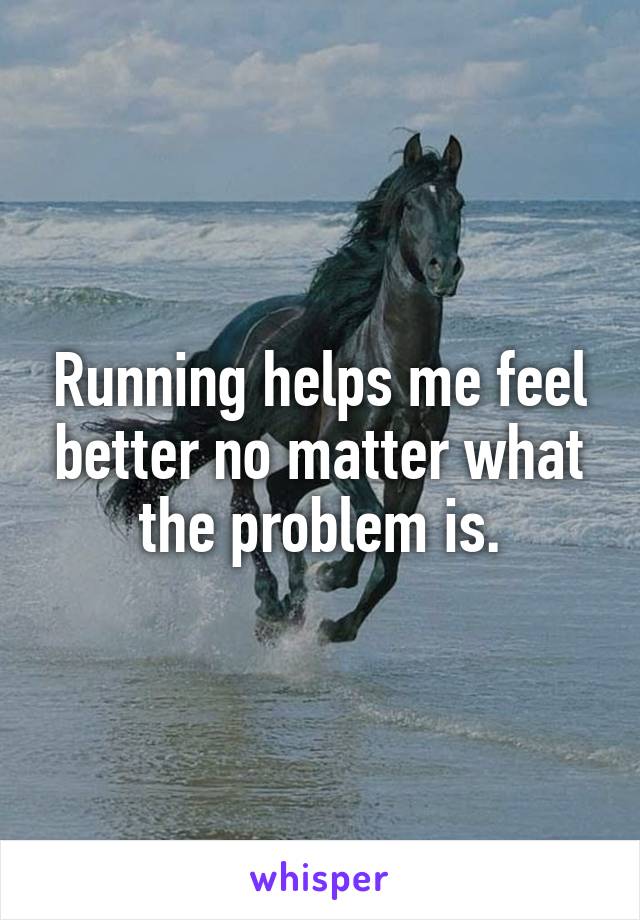 Running helps me feel better no matter what the problem is.