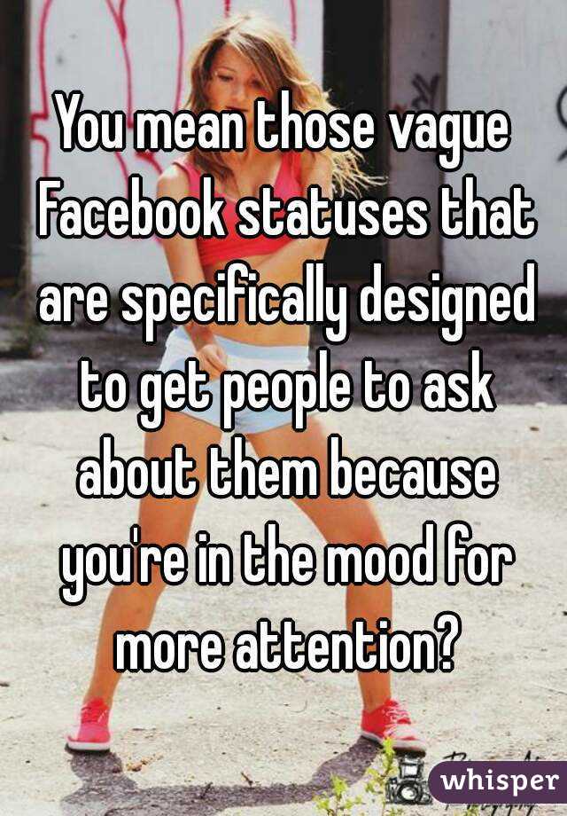 You mean those vague Facebook statuses that are specifically designed to get people to ask about them because you're in the mood for more attention?