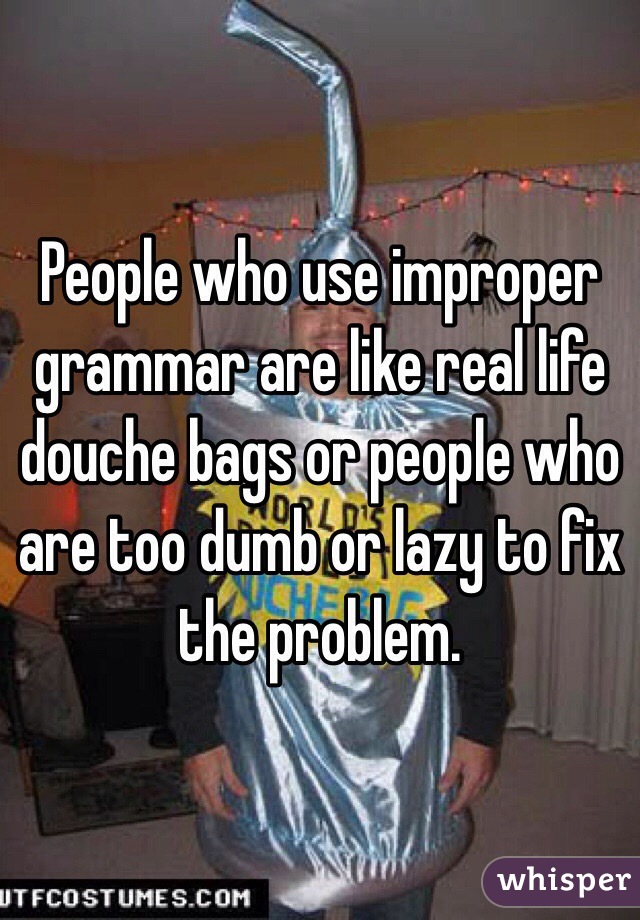 People who use improper grammar are like real life douche bags or people who are too dumb or lazy to fix the problem.