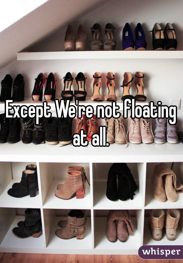 Except We're not floating at all. 
