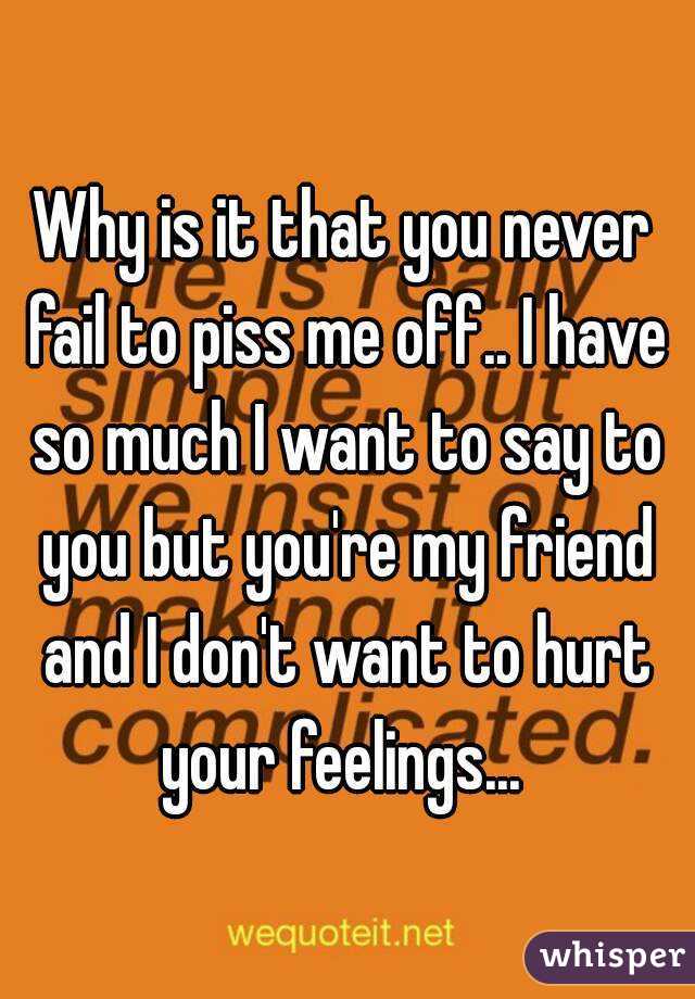 Why is it that you never fail to piss me off.. I have so much I want to say to you but you're my friend and I don't want to hurt your feelings... 