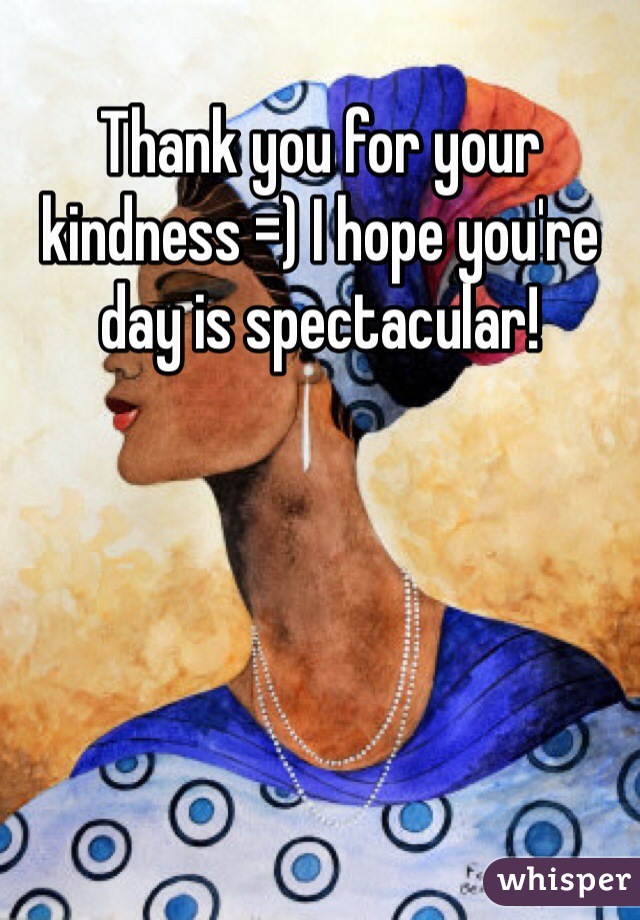 Thank you for your kindness =) I hope you're day is spectacular! 