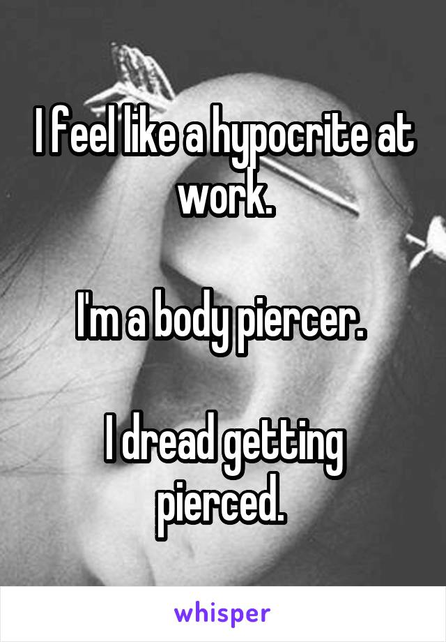 I feel like a hypocrite at work.

I'm a body piercer. 

I dread getting pierced. 