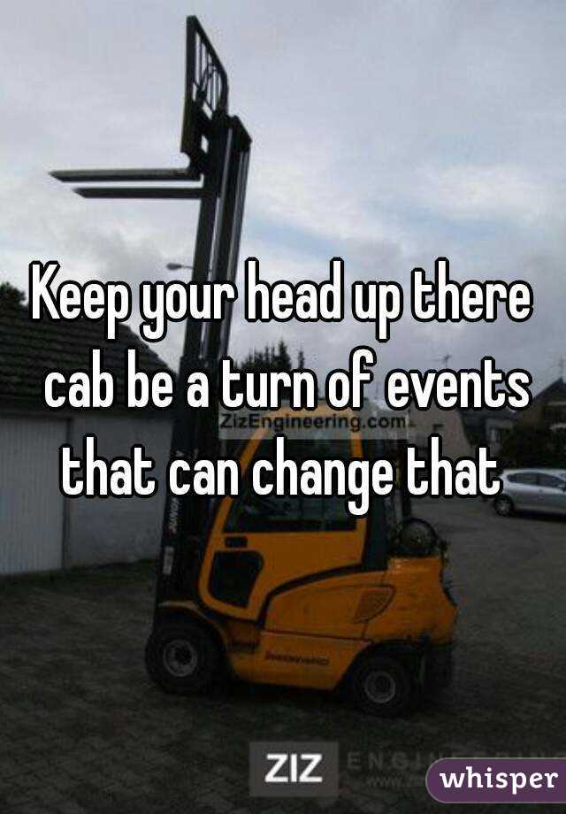 Keep your head up there cab be a turn of events that can change that 