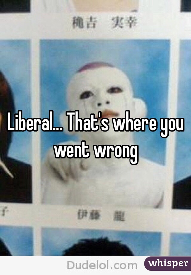 Liberal... That's where you went wrong