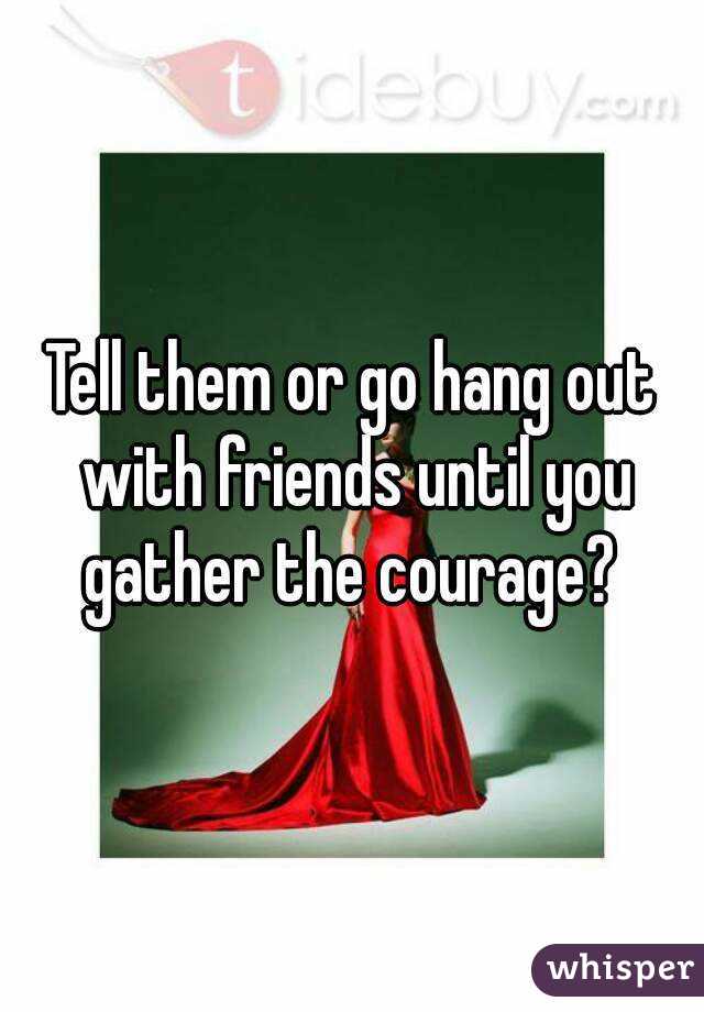 Tell them or go hang out with friends until you gather the courage? 