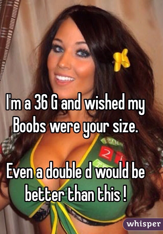 I'm a 36 G and wished my Boobs were your size. Even a double d